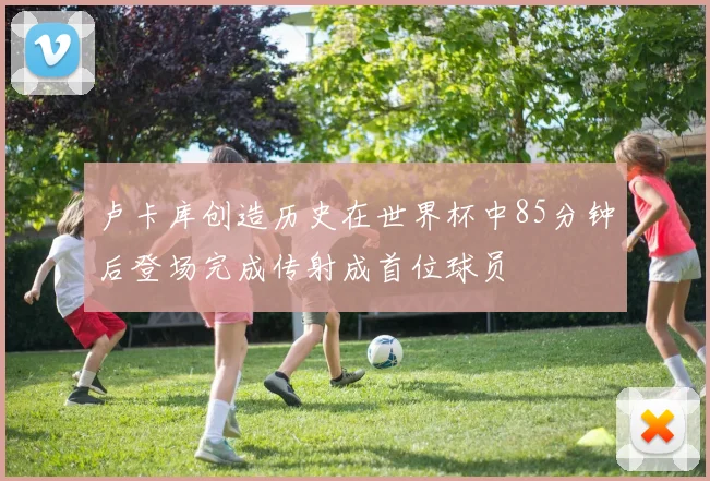 卢卡库创造历史在世界杯中85分钟后登场完成传射成首位球员