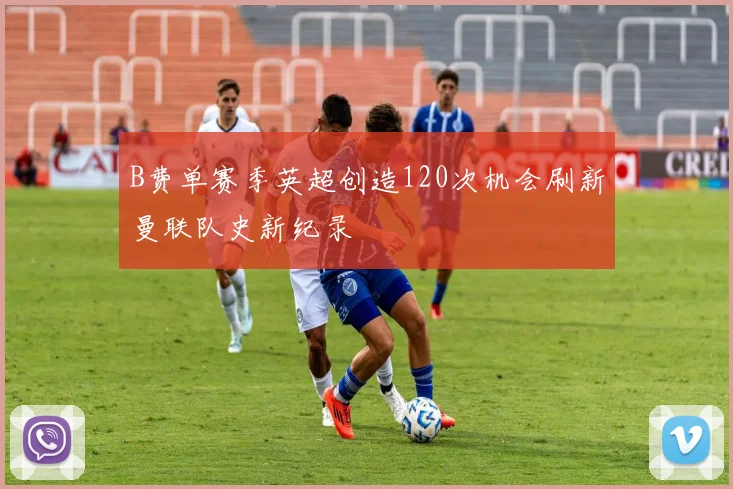 B费单赛季英超创造120次机会刷新曼联队史新纪录
