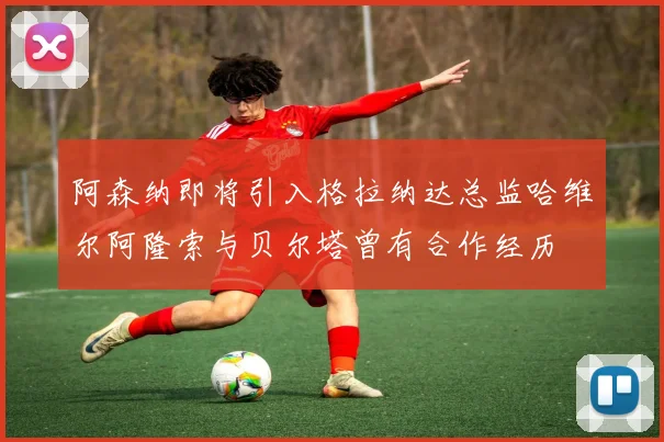 阿森纳即将引入格拉纳达总监哈维尔阿隆索与贝尔塔曾有合作经历