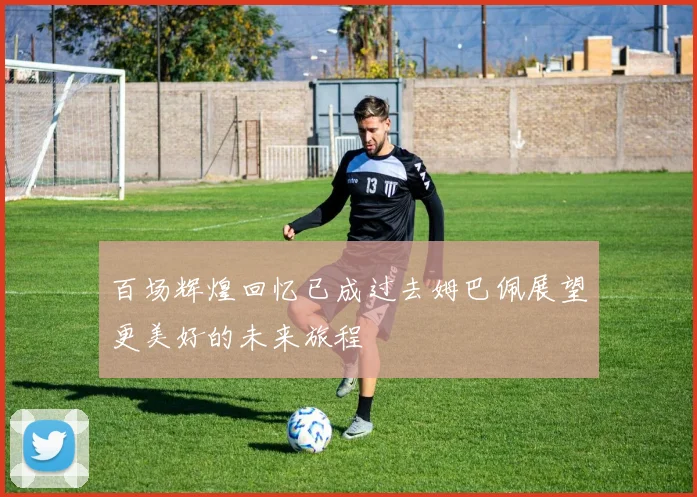 百场辉煌回忆已成过去姆巴佩展望更美好的未来旅程