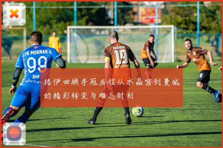 格伊回顾夺冠历程从水晶宫到曼城的精彩转变与难忘时刻