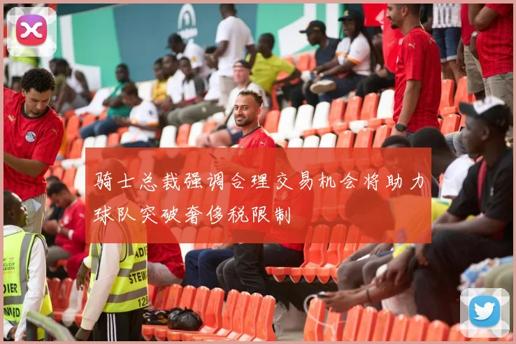骑士总裁强调合理交易机会将助力球队突破奢侈税限制