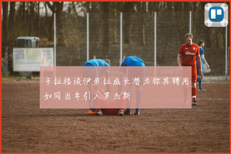 卡拉格谈伊劳拉成长潜力称其聘用如同当年引入罗杰斯