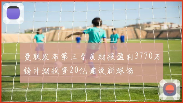 曼联发布第三季度财报盈利3770万镑计划投资20亿建设新球场