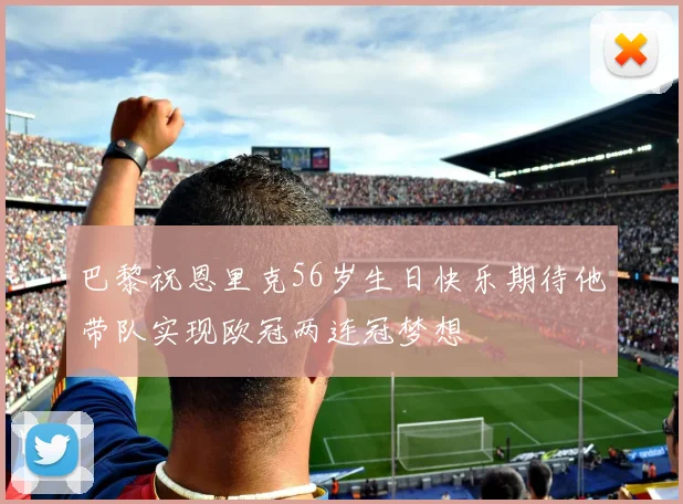 巴黎祝恩里克56岁生日快乐期待他带队实现欧冠两连冠梦想