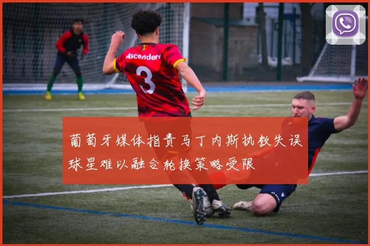 葡萄牙媒体指责马丁内斯执教失误球星难以融合轮换策略受限
