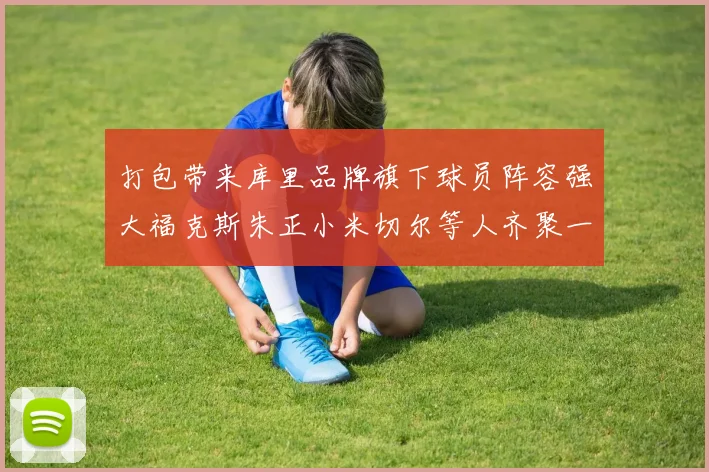 打包带来库里品牌旗下球员阵容强大福克斯朱正小米切尔等人齐聚一堂
